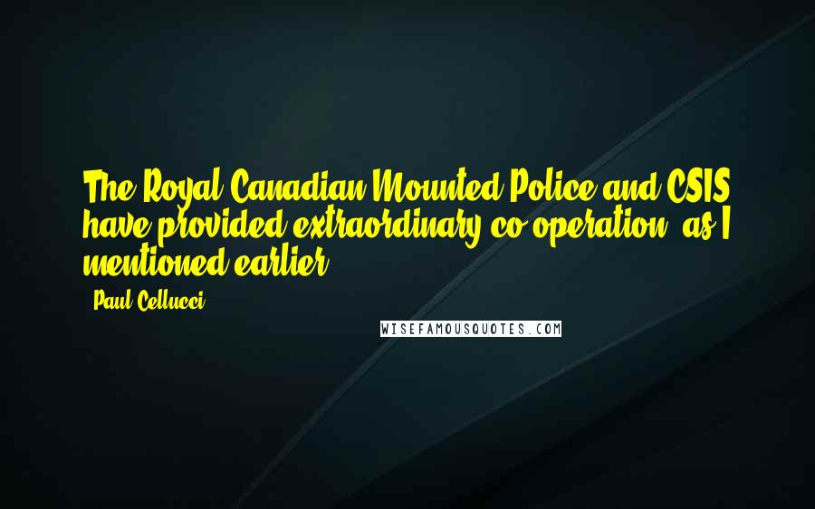 Paul Cellucci quotes: The Royal Canadian Mounted Police and CSIS have provided extraordinary co-operation, as I mentioned earlier. Paul Cellucci quotes: The Royal Canadian Mounted Police and CSIS have provided extraordinary co-operation, as I mentioned earlier.