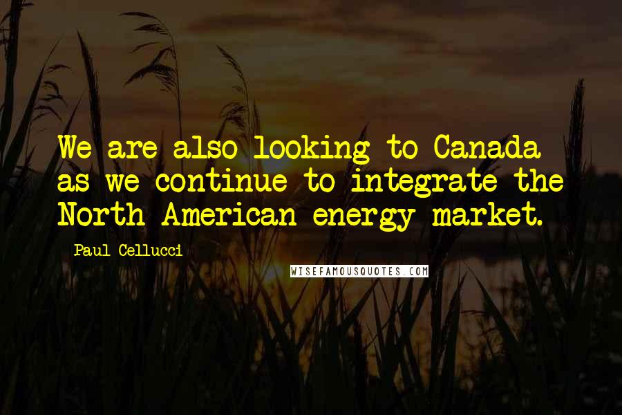 Paul Cellucci quotes: We are also looking to Canada as we continue to integrate the North American energy market.