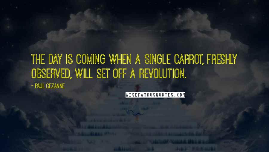 Paul Cezanne quotes: The day is coming when a single carrot, freshly observed, will set off a revolution.