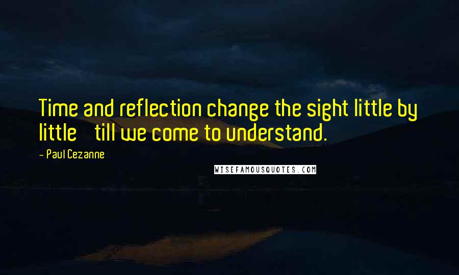 Paul Cezanne quotes: Time and reflection change the sight little by little 'till we come to understand.