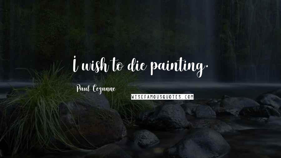 Paul Cezanne quotes: I wish to die painting.