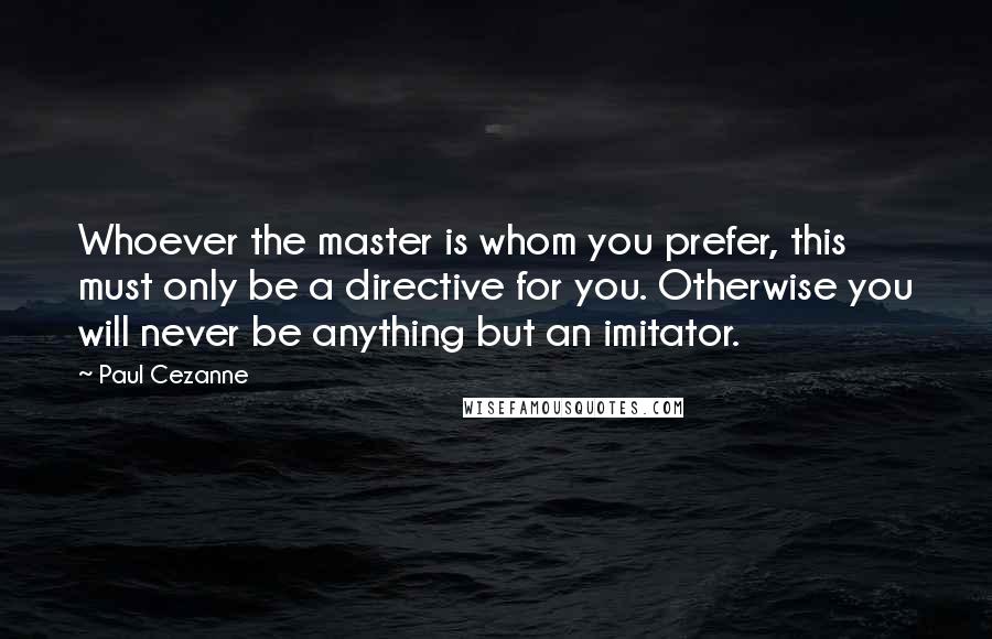 Paul Cezanne quotes: Whoever the master is whom you prefer, this must only be a directive for you. Otherwise you will never be anything but an imitator. Paul Cezanne quotes: Whoever the master is whom you prefer, this must only be a directive for you. Otherwise you will never be anything but an imitator.