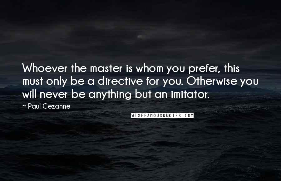 Paul Cezanne quotes: Whoever the master is whom you prefer, this must only be a directive for you. Otherwise you will never be anything but an imitator.