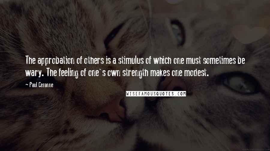 Paul Cezanne quotes: The approbation of others is a stimulus of which one must sometimes be wary. The feeling of one's own strength makes one modest.