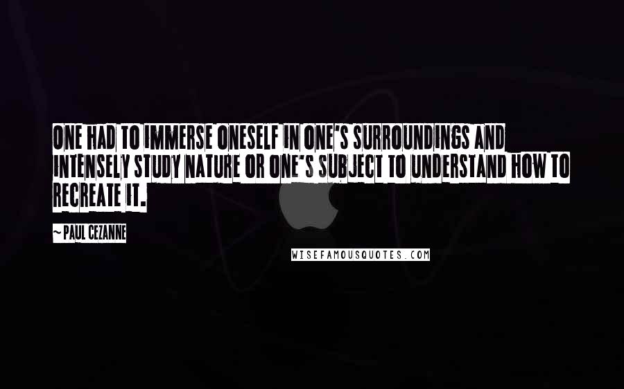 Paul Cezanne quotes: One had to immerse oneself in one's surroundings and intensely study nature or one's subject to understand how to recreate it. Paul Cezanne quotes: One had to immerse oneself in one's surroundings and intensely study nature or one's subject to understand how to recreate it.