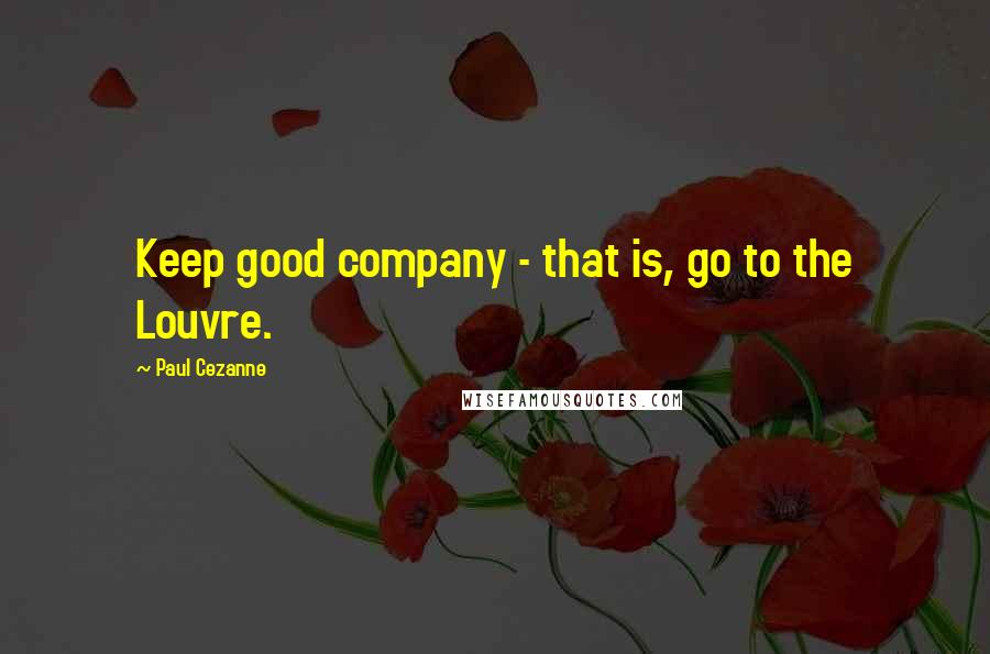 Paul Cezanne quotes: Keep good company - that is, go to the Louvre.