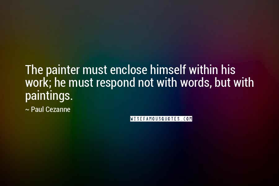 Paul Cezanne quotes: The painter must enclose himself within his work; he must respond not with words, but with paintings. Paul Cezanne quotes: The painter must enclose himself within his work; he must respond not with words, but with paintings.
