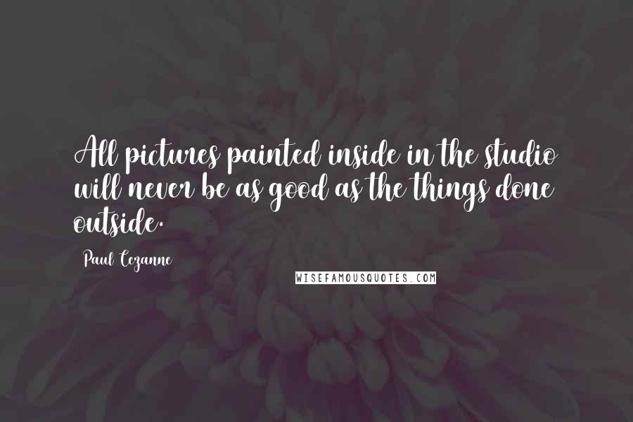 Paul Cezanne quotes: All pictures painted inside in the studio will never be as good as the things done outside.