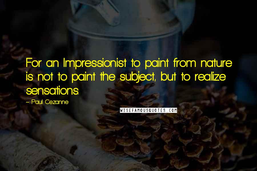 Paul Cezanne quotes: For an Impressionist to paint from nature is not to paint the subject, but to realize sensations.