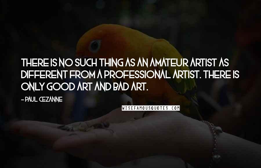 Paul Cezanne quotes: There is no such thing as an amateur artist as different from a professional artist. There is only good art and bad art. Paul Cezanne quotes: There is no such thing as an amateur artist as different from a professional artist. There is only good art and bad art.