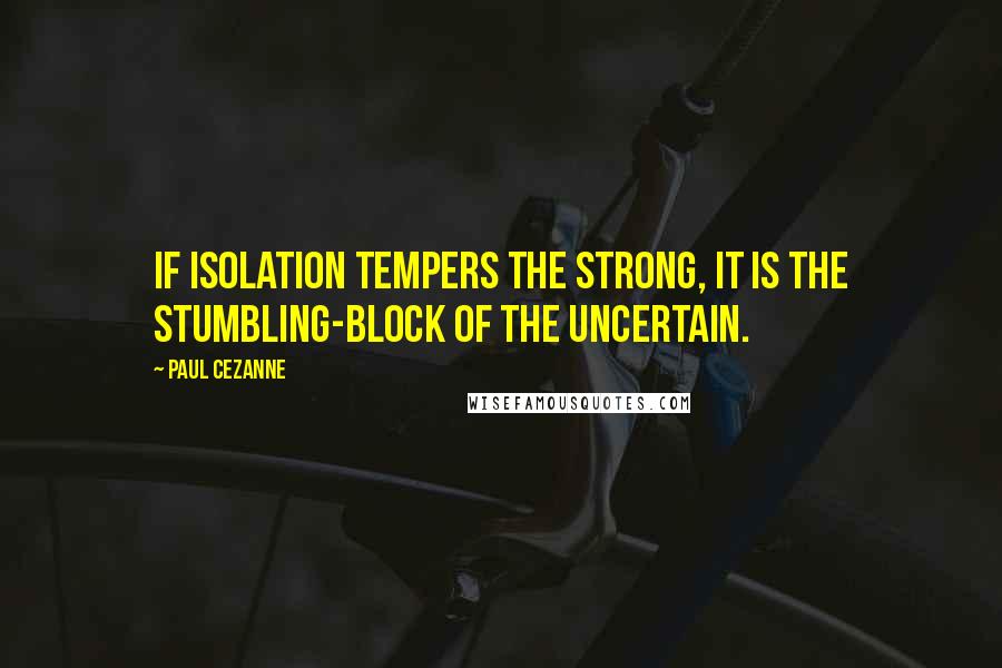 Paul Cezanne quotes: If isolation tempers the strong, it is the stumbling-block of the uncertain.