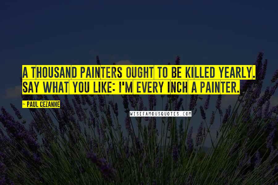 Paul Cezanne quotes: A thousand painters ought to be killed yearly. Say what you like: I'm every inch a painter.