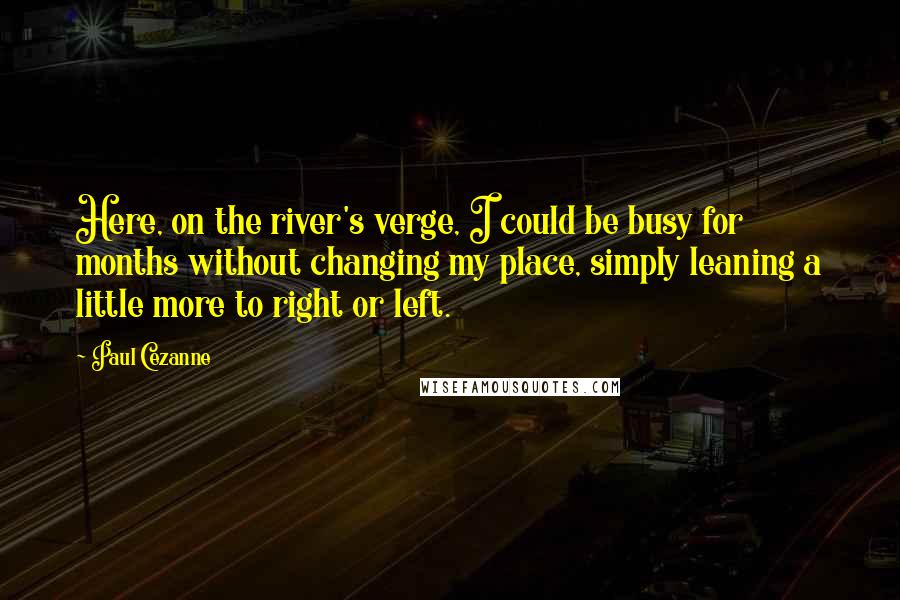 Paul Cezanne quotes: Here, on the river's verge, I could be busy for months without changing my place, simply leaning a little more to right or left. Paul Cezanne quotes: Here, on the river's verge, I could be busy for months without changing my place, simply leaning a little more to right or left.