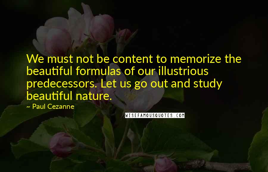 Paul Cezanne quotes: We must not be content to memorize the beautiful formulas of our illustrious predecessors. Let us go out and study beautiful nature.