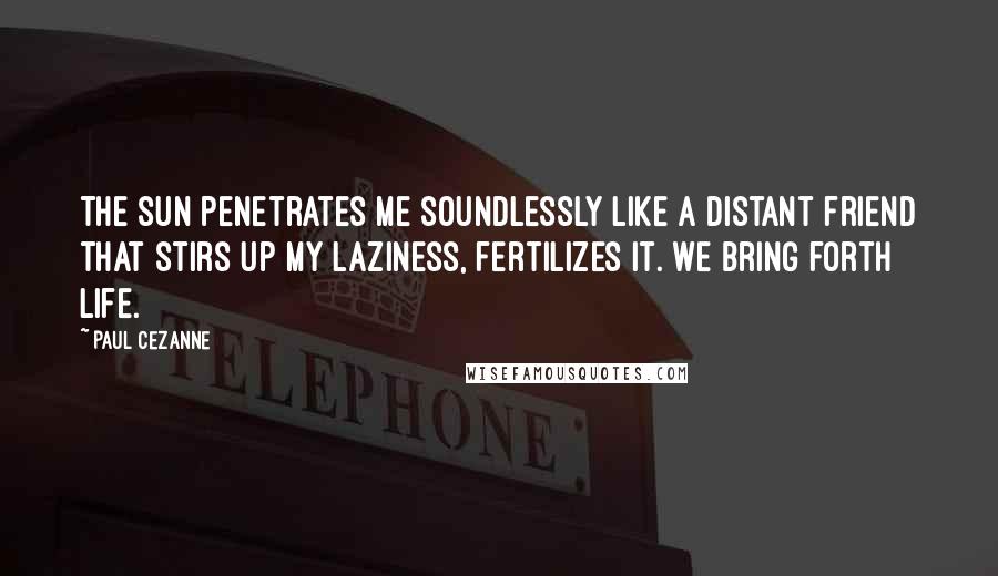 Paul Cezanne quotes: The sun penetrates me soundlessly like a distant friend that stirs up my laziness, fertilizes it. We bring forth life.