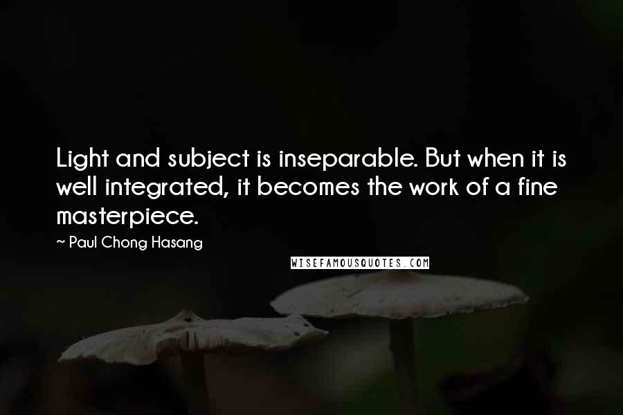Paul Chong Hasang quotes: Light and subject is inseparable. But when it is well integrated, it becomes the work of a fine masterpiece.