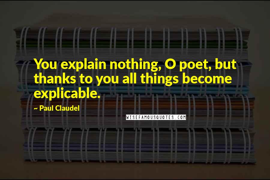 Paul Claudel quotes: You explain nothing, O poet, but thanks to you all things become explicable.