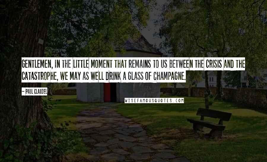 Paul Claudel quotes: Gentlemen, in the little moment that remains to us between the crisis and the catastrophe, we may as well drink a glass of Champagne.