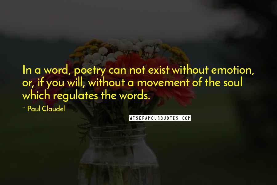 Paul Claudel quotes: In a word, poetry can not exist without emotion, or, if you will, without a movement of the soul which regulates the words.