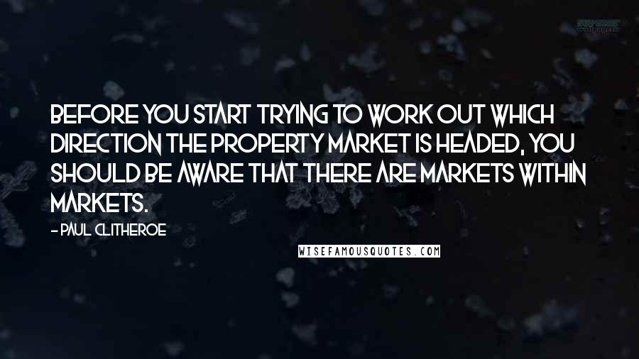 Paul Clitheroe quotes: Before you start trying to work out which direction the property market is headed, you should be aware that there are markets within markets. Paul Clitheroe quotes: Before you start trying to work out which direction the property market is headed, you should be aware that there are markets within markets.