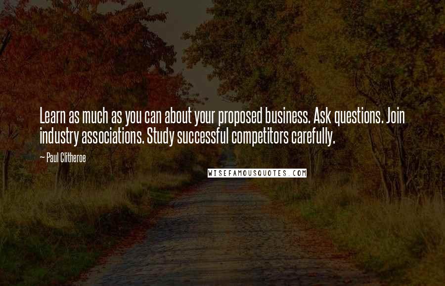 Paul Clitheroe quotes: Learn as much as you can about your proposed business. Ask questions. Join industry associations. Study successful competitors carefully. Paul Clitheroe quotes: Learn as much as you can about your proposed business. Ask questions. Join industry associations. Study successful competitors carefully.