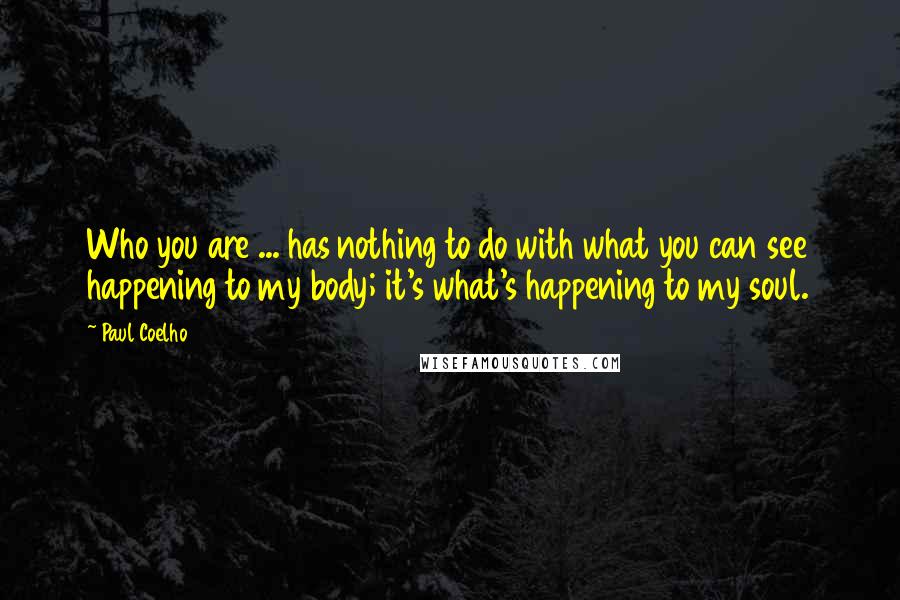 Paul Coelho quotes: Who you are ... has nothing to do with what you can see happening to my body; it's what's happening to my soul.