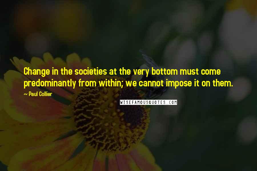 Paul Collier quotes: Change in the societies at the very bottom must come predominantly from within; we cannot impose it on them. Paul Collier quotes: Change in the societies at the very bottom must come predominantly from within; we cannot impose it on them.