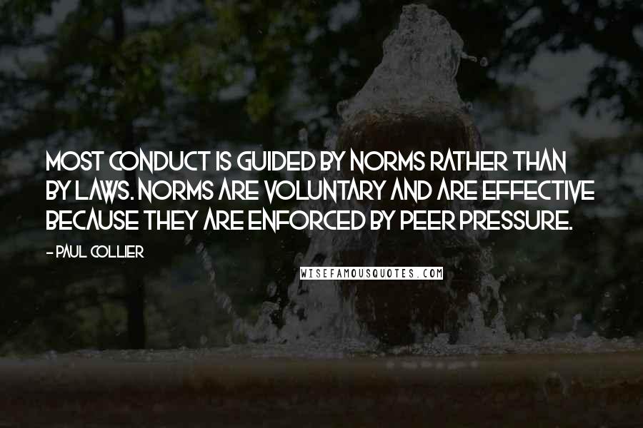 Paul Collier quotes: Most conduct is guided by norms rather than by laws. Norms are voluntary and are effective because they are enforced by peer pressure. Paul Collier quotes: Most conduct is guided by norms rather than by laws. Norms are voluntary and are effective because they are enforced by peer pressure.
