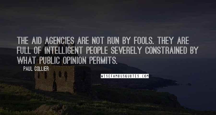 Paul Collier quotes: The aid agencies are not run by fools. they are full of intelligent people severely constrained by what public opinion permits. Paul Collier quotes: The aid agencies are not run by fools. they are full of intelligent people severely constrained by what public opinion permits.