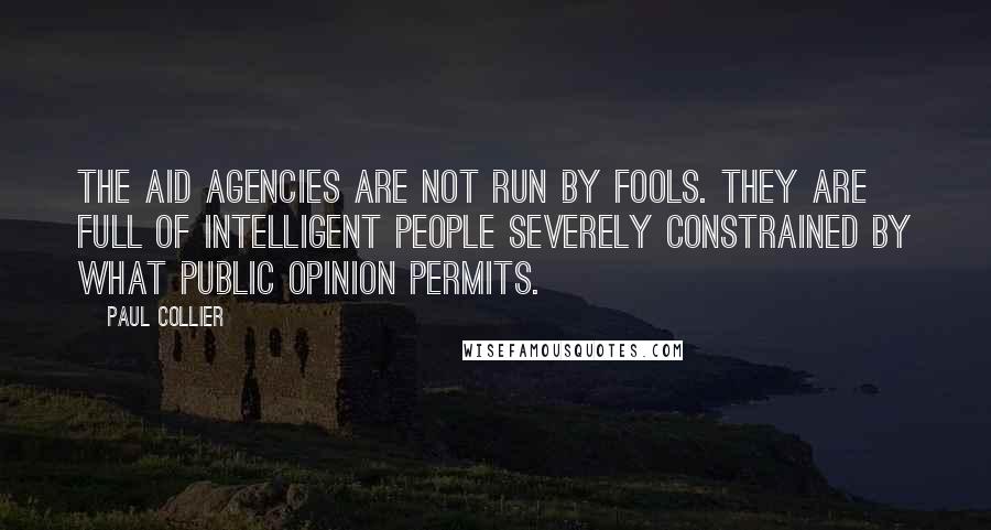 Paul Collier quotes: The aid agencies are not run by fools. they are full of intelligent people severely constrained by what public opinion permits.