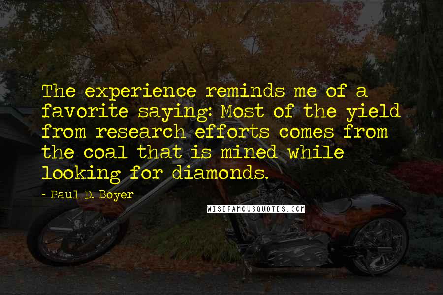 Paul D. Boyer quotes: The experience reminds me of a favorite saying: Most of the yield from research efforts comes from the coal that is mined while looking for diamonds.