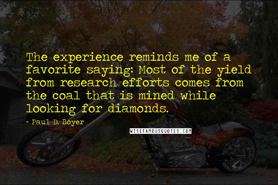 Paul D. Boyer quotes: The experience reminds me of a favorite saying: Most of the yield from research efforts comes from the coal that is mined while looking for diamonds. Paul D. Boyer quotes: The experience reminds me of a favorite saying: Most of the yield from research efforts comes from the coal that is mined while looking for diamonds.