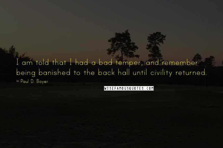 Paul D. Boyer quotes: I am told that I had a bad temper, and remember being banished to the back hall until civility returned. Paul D. Boyer quotes: I am told that I had a bad temper, and remember being banished to the back hall until civility returned.
