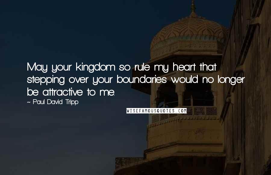 Paul David Tripp quotes: May your kingdom so rule my heart that stepping over your boundaries would no longer be attractive to me.