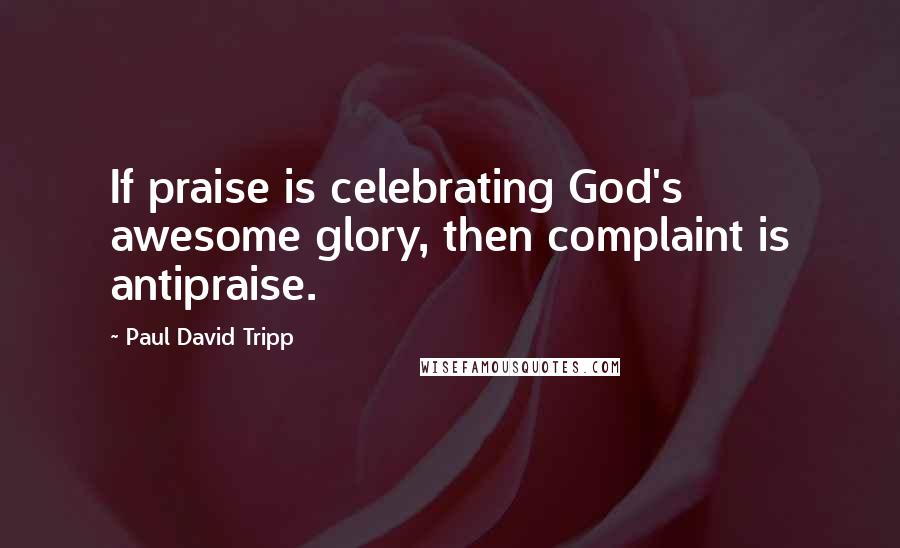 Paul David Tripp quotes: If praise is celebrating God's awesome glory, then complaint is antipraise.