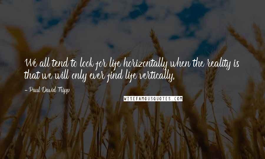 Paul David Tripp quotes: We all tend to look for life horizontally when the reality is that we will only ever find life vertically.