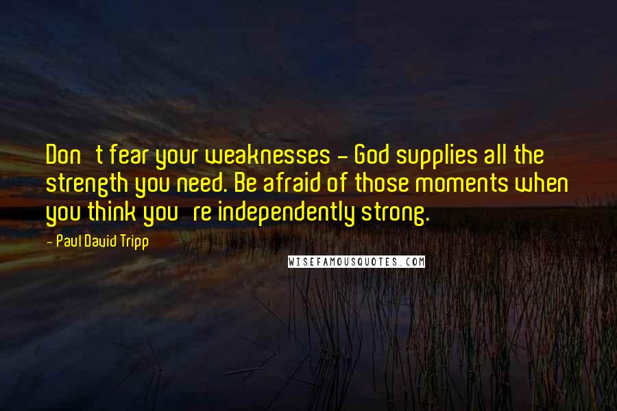 Paul David Tripp quotes: Don't fear your weaknesses - God supplies all the strength you need. Be afraid of those moments when you think you're independently strong.