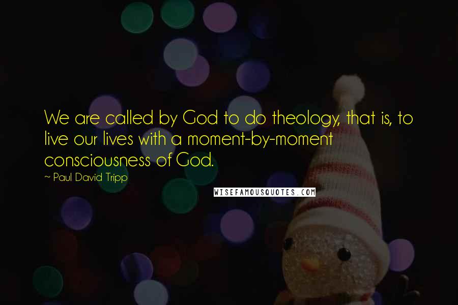 Paul David Tripp quotes: We are called by God to do theology, that is, to live our lives with a moment-by-moment consciousness of God.