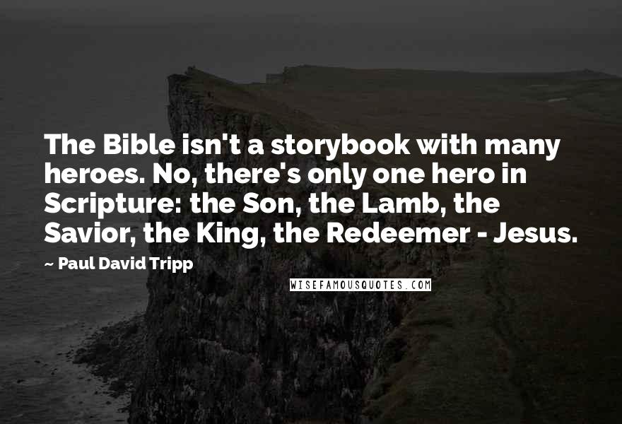 Paul David Tripp quotes: The Bible isn't a storybook with many heroes. No, there's only one hero in Scripture: the Son, the Lamb, the Savior, the King, the Redeemer - Jesus.