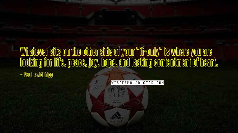 Paul David Tripp quotes: Whatever sits on the other side of your "if-only" is where you are looking for life, peace, joy, hope, and lasting contentment of heart.