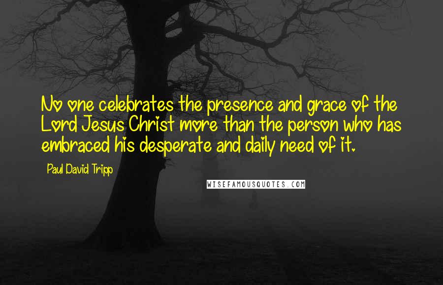 Paul David Tripp quotes: No one celebrates the presence and grace of the Lord Jesus Christ more than the person who has embraced his desperate and daily need of it.