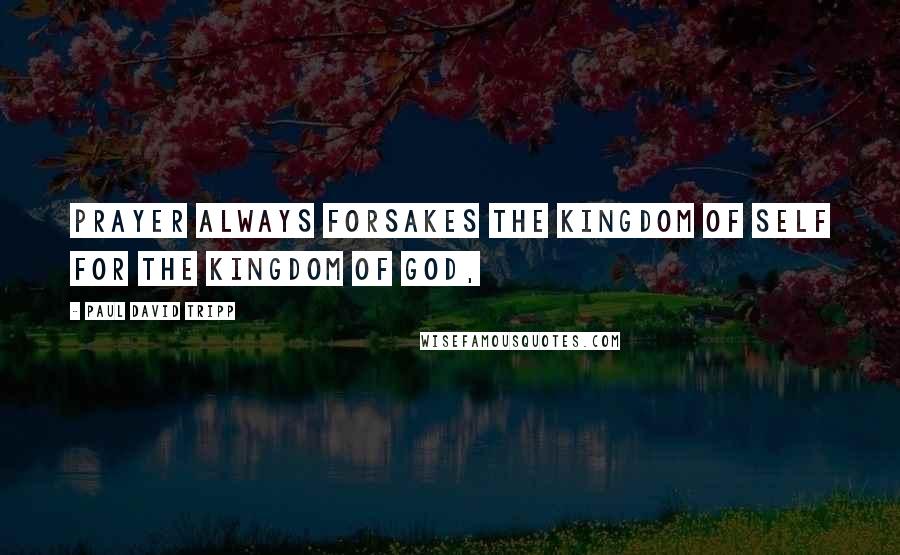 Paul David Tripp quotes: Prayer always forsakes the kingdom of self for the kingdom of God,