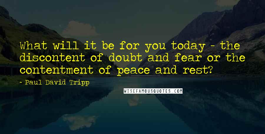 Paul David Tripp quotes: What will it be for you today - the discontent of doubt and fear or the contentment of peace and rest?