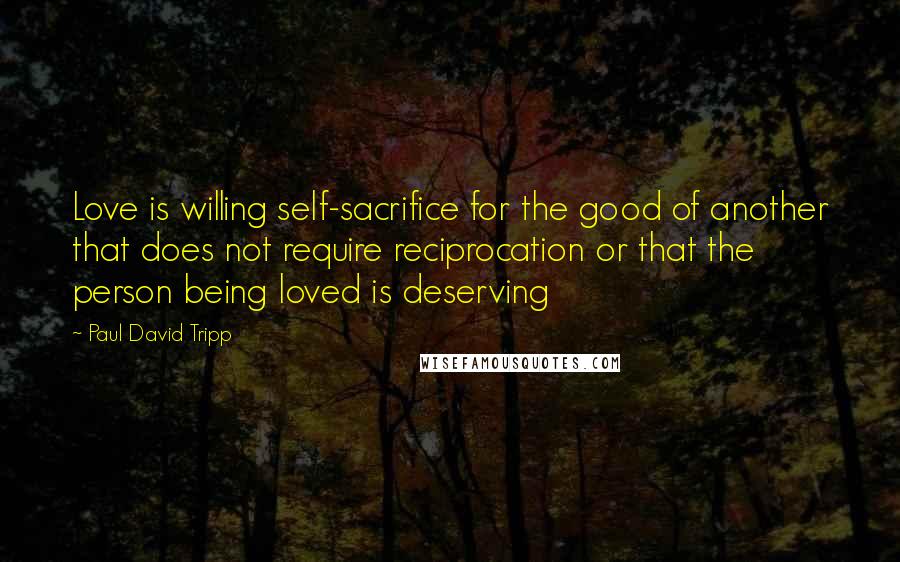 Paul David Tripp quotes: Love is willing self-sacrifice for the good of another that does not require reciprocation or that the person being loved is deserving