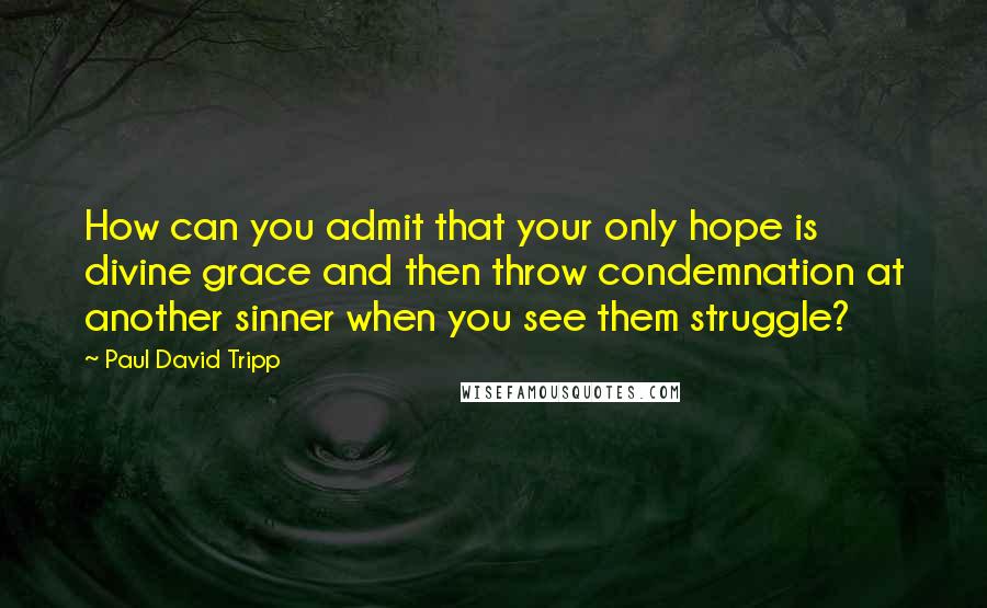 Paul David Tripp quotes: How can you admit that your only hope is divine grace and then throw condemnation at another sinner when you see them struggle?