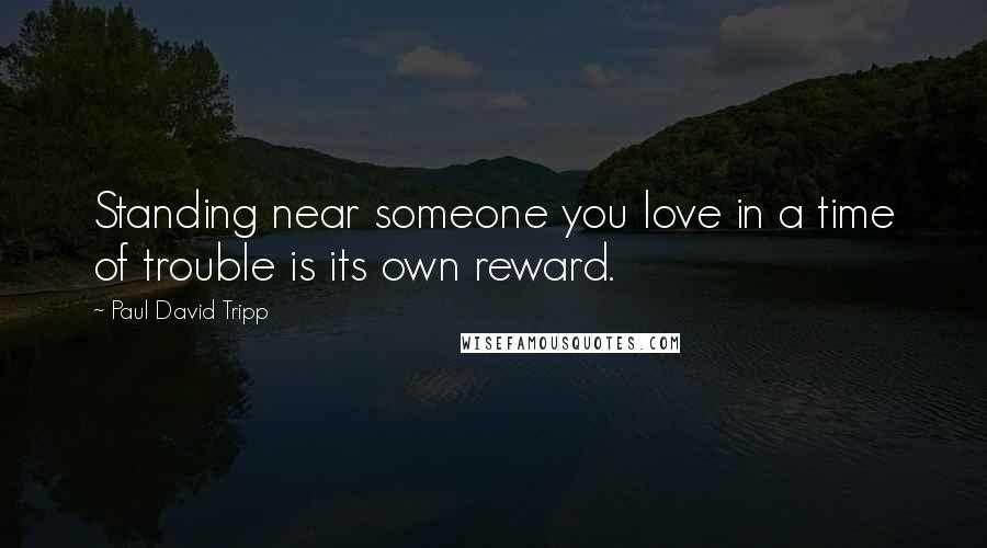 Paul David Tripp quotes: Standing near someone you love in a time of trouble is its own reward.