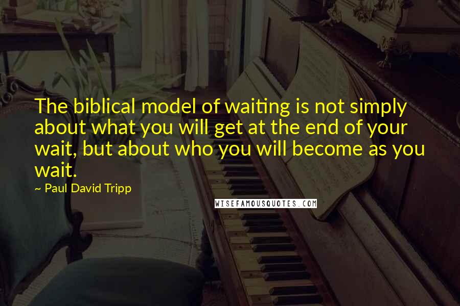 Paul David Tripp quotes: The biblical model of waiting is not simply about what you will get at the end of your wait, but about who you will become as you wait.