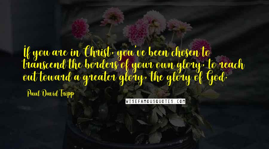 Paul David Tripp quotes: If you are in Christ, you've been chosen to transcend the borders of your own glory, to reach out toward a greater glory, the glory of God.