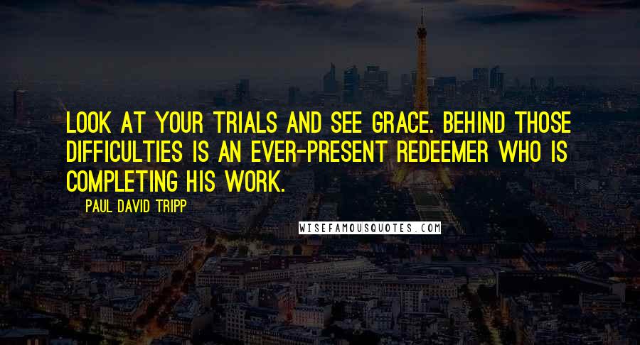 Paul David Tripp quotes: Look at your trials and see grace. Behind those difficulties is an ever-present Redeemer who is completing his work.