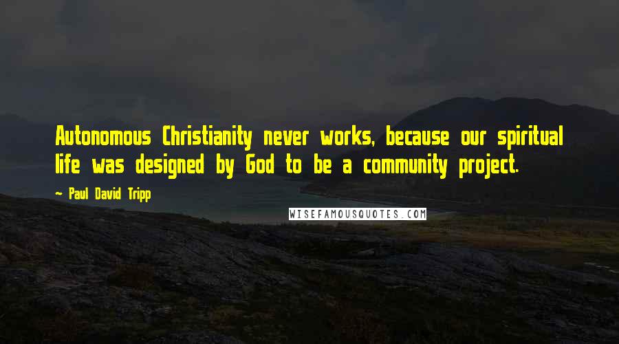 Paul David Tripp quotes: Autonomous Christianity never works, because our spiritual life was designed by God to be a community project.